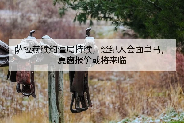 萨拉赫续约僵局持续，经纪人会面皇马，夏窗报价或将来临