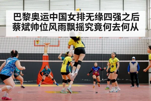 巴黎奥运中国女排无缘四强之后 蔡斌帅位风雨飘摇究竟何去何从
