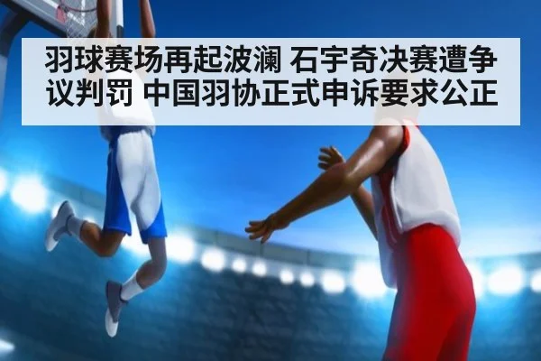 羽球赛场再起波澜 石宇奇决赛遭争议判罚 中国羽协正式申诉要求公正